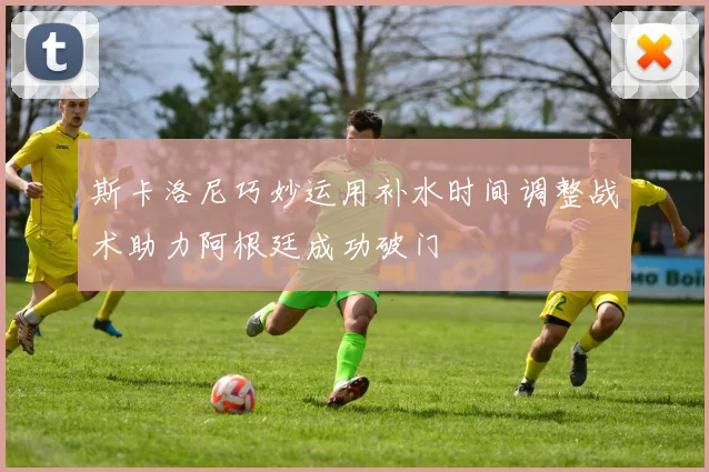斯卡洛尼巧妙运用补水时间调整战术助力阿根廷成功破门
