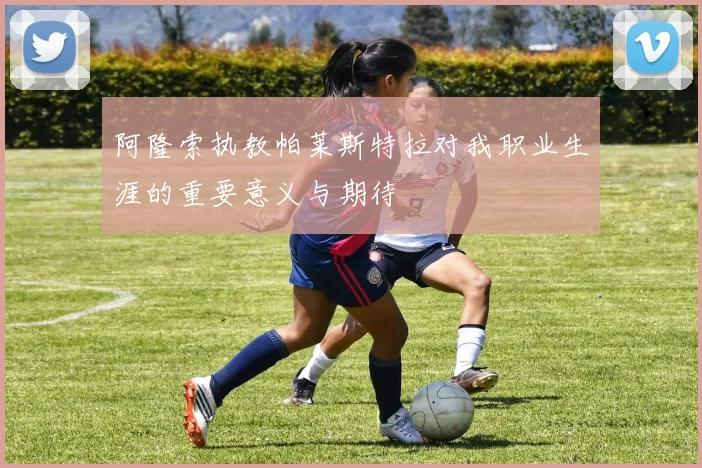 阿隆索执教帕莱斯特拉对我职业生涯的重要意义与期待