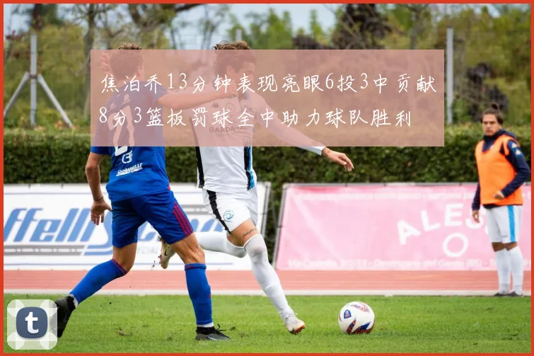 焦泊乔13分钟表现亮眼6投3中贡献8分3篮板罚球全中助力球队胜利