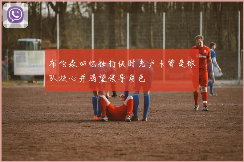 布伦森回忆独行侠时光卢卡曾是球队核心并渴望领导角色