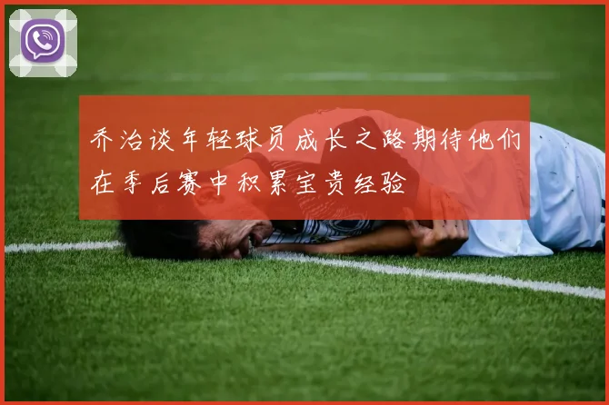 乔治谈年轻球员成长之路期待他们在季后赛中积累宝贵经验