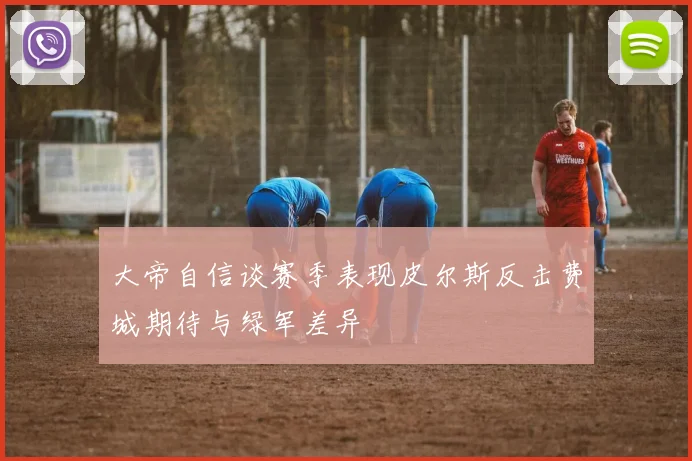 大帝自信谈赛季表现皮尔斯反击费城期待与绿军差异