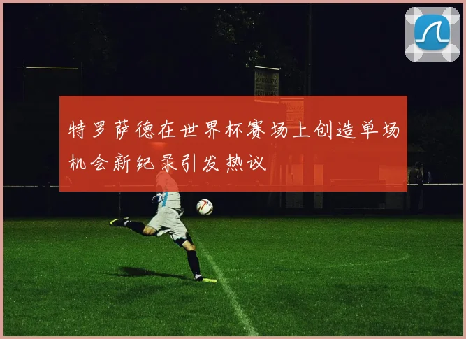特罗萨德在世界杯赛场上创造单场机会新纪录引发热议