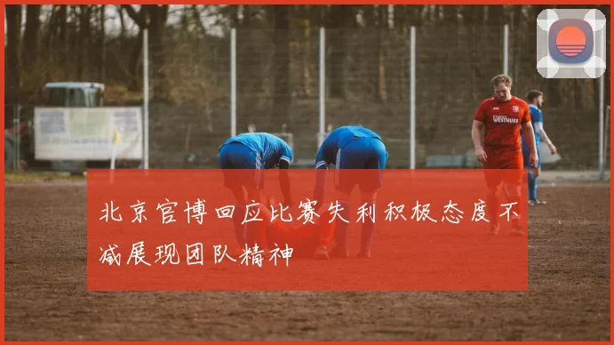 北京官博回应比赛失利积极态度不减展现团队精神
