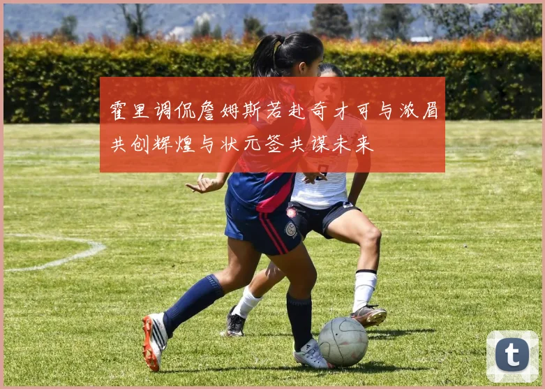霍里调侃詹姆斯若赴奇才可与浓眉共创辉煌与状元签共谋未来
