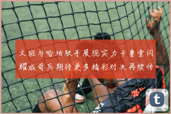 文班与哈珀联手展现实力卡鲁索闪耀成奇兵期待更多精彩对决再续传奇