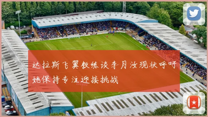 达拉斯飞翼教练谈李月汝现状呼吁她保持专注迎接挑战