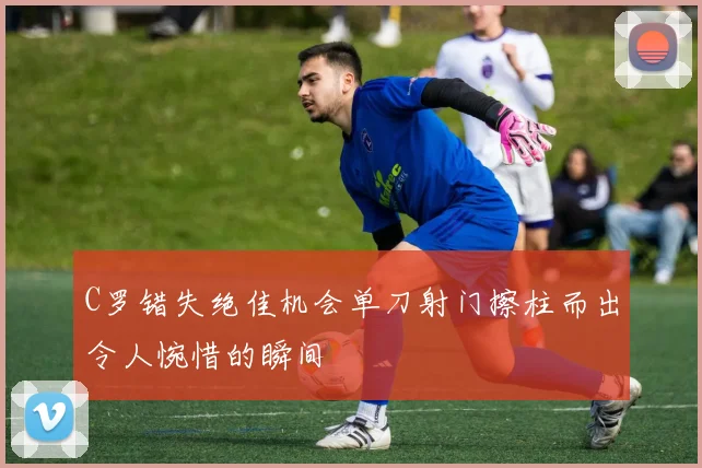 C罗错失绝佳机会单刀射门擦柱而出令人惋惜的瞬间