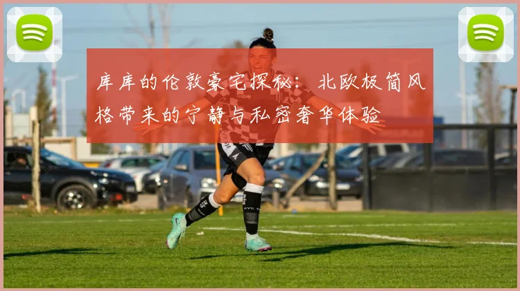 库库的伦敦豪宅探秘：北欧极简风格带来的宁静与私密奢华体验