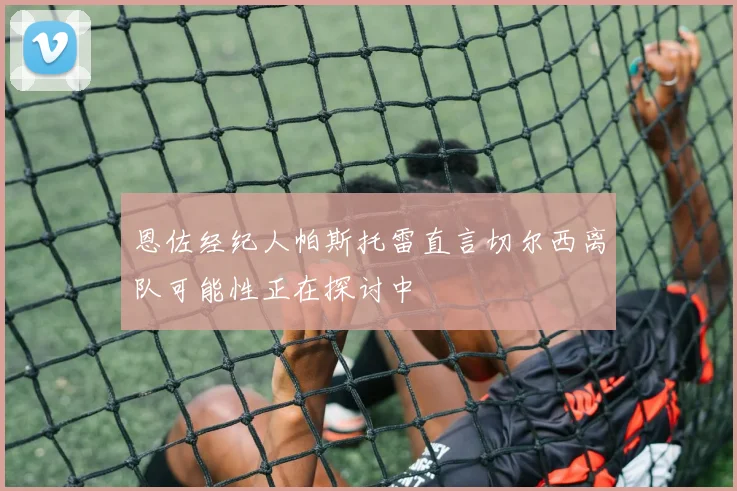 恩佐经纪人帕斯托雷直言切尔西离队可能性正在探讨中