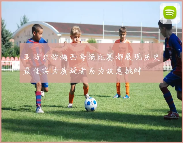 亚马尔称梅西每场比赛都展现历史最佳实力质疑者或为故意挑衅