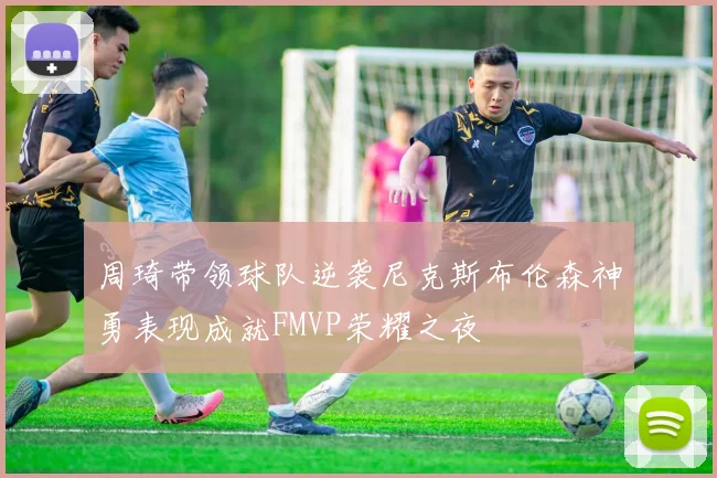 周琦带领球队逆袭尼克斯布伦森神勇表现成就FMVP荣耀之夜