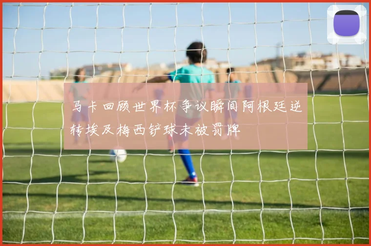 马卡回顾世界杯争议瞬间阿根廷逆转埃及梅西铲球未被罚牌
