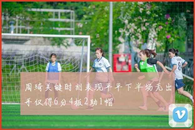 周琦关键时刻表现平平下半场无出手仅得6分4板2助1帽