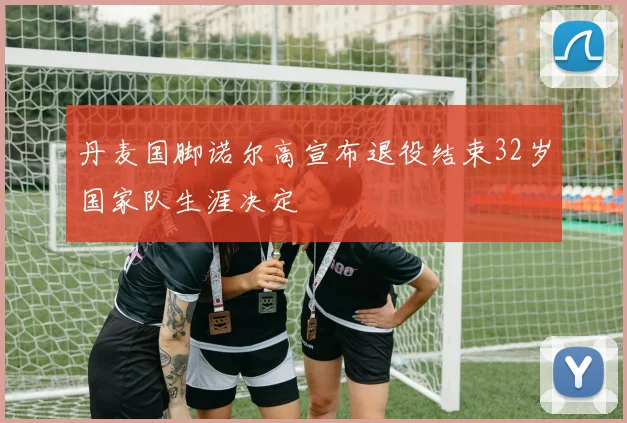 丹麦国脚诺尔高宣布退役结束32岁国家队生涯决定