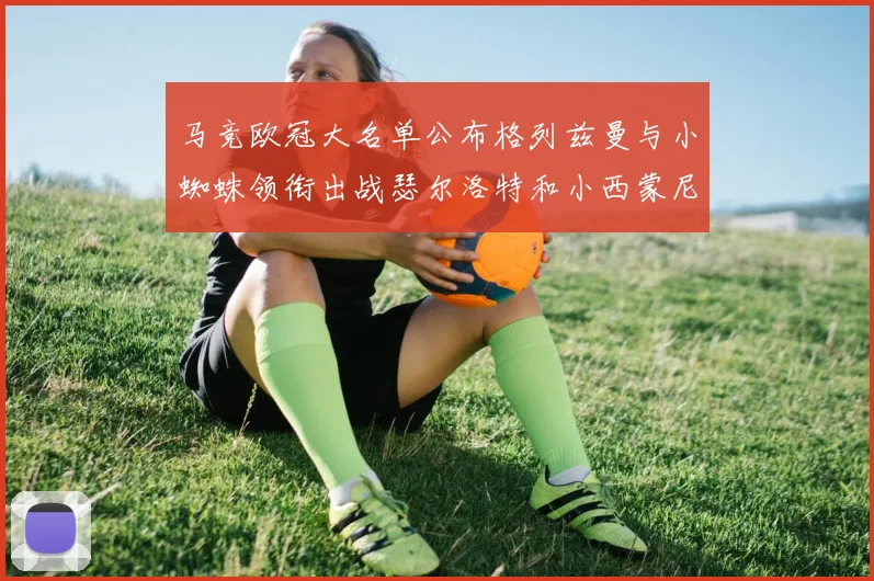 马竞欧冠大名单公布格列兹曼与小蜘蛛领衔出战瑟尔洛特和小西蒙尼在列