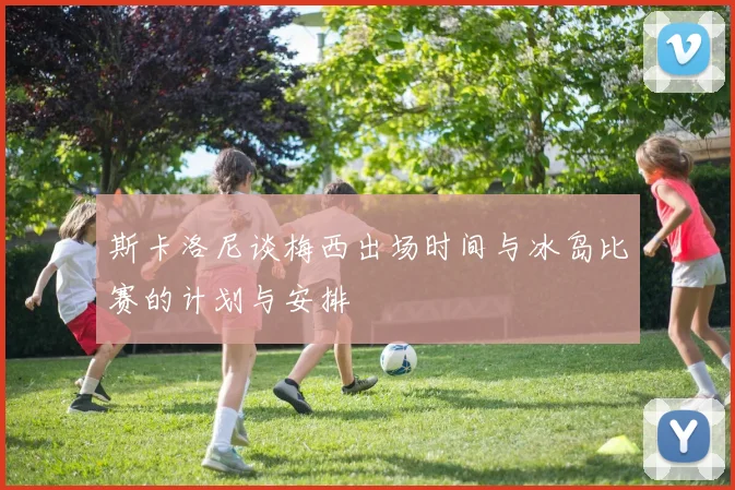 斯卡洛尼谈梅西出场时间与冰岛比赛的计划与安排