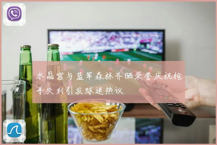 水晶宫与蓝军森林齐晒荣誉庆祝枪手失利引发球迷热议