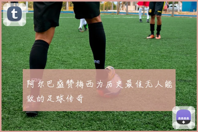 阿尔巴盛赞梅西为历史最佳无人能敌的足球传奇