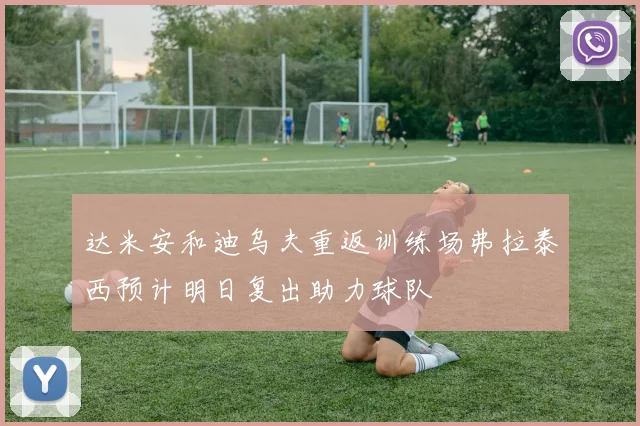 达米安和迪乌夫重返训练场弗拉泰西预计明日复出助力球队