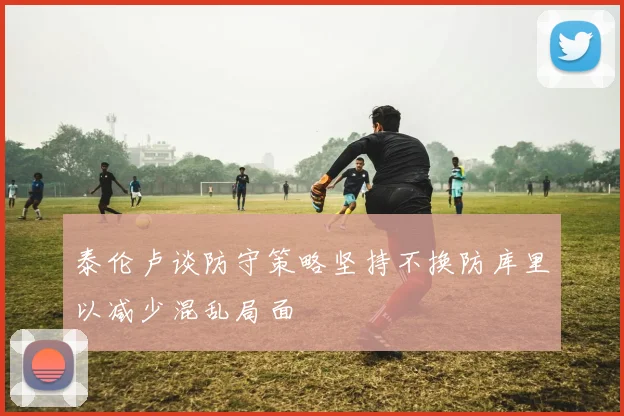 泰伦卢谈防守策略坚持不换防库里以减少混乱局面