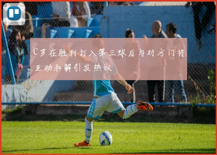 C罗在胜利打入第三球后与对方门将互动和解引发热议