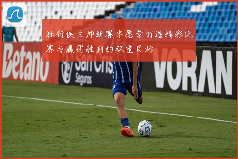 独行侠主帅新赛季愿景打造精彩比赛与赢得胜利的双重目标